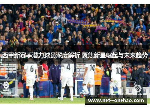 西甲新赛季潜力球员深度解析 聚焦新星崛起与未来趋势