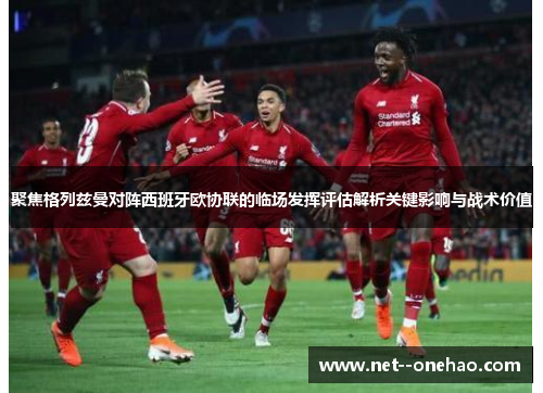 聚焦格列兹曼对阵西班牙欧协联的临场发挥评估解析关键影响与战术价值