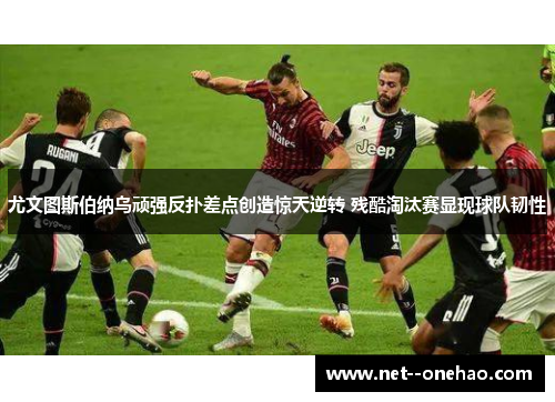 尤文图斯伯纳乌顽强反扑差点创造惊天逆转 残酷淘汰赛显现球队韧性