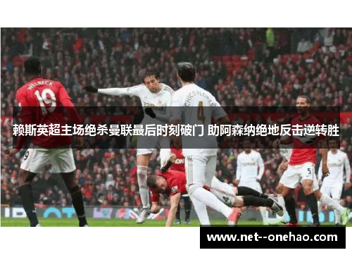 赖斯英超主场绝杀曼联最后时刻破门 助阿森纳绝地反击逆转胜