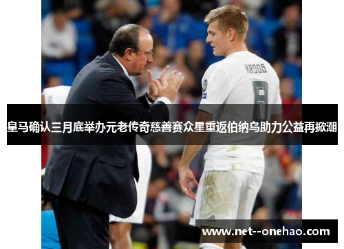 皇马确认三月底举办元老传奇慈善赛众星重返伯纳乌助力公益再掀潮